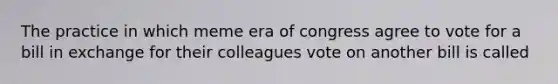 The practice in which meme era of congress agree to vote for a bill in exchange for their colleagues vote on another bill is called