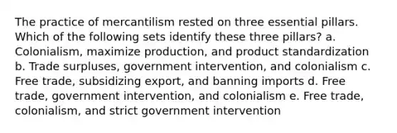 The practice of mercantilism rested on three essential pillars. Which of the following sets identify these three​ pillars? a. Colonialism, maximize​ production, and product standardization b. Trade​ surpluses, government​ intervention, and colonialism c. Free​ trade, subsidizing​ export, and banning imports d. Free​ trade, government​ intervention, and colonialism e. Free​ trade, colonialism, and strict government intervention