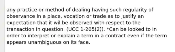 any practice or method of dealing having such regularity of observance in a place, vocation or trade as to justify an expectation that it wil be observed with respect to the transaction in question. (UCC 1-205(2)). *Can be looked to in order to interpret or explain a term in a contract even if the term appears unambiguous on its face.