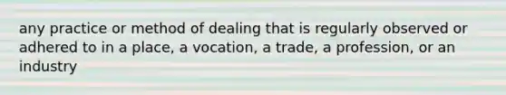 any practice or method of dealing that is regularly observed or adhered to in a place, a vocation, a trade, a profession, or an industry