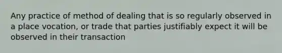 Any practice of method of dealing that is so regularly observed in a place vocation, or trade that parties justifiably expect it will be observed in their transaction