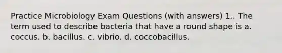 Practice Microbiology Exam Questions (with answers) 1.. The term used to describe bacteria that have a round shape is a. coccus. b. bacillus. c. vibrio. d. coccobacillus.