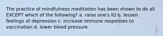 The practice of mindfulness meditation has been shown to do all EXCEPT which of the following? a. raise one's IQ b. lessen feelings of depression c. increase immune responses to vaccination d. lower blood pressure