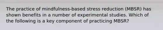 The practice of mindfulness-based stress reduction (MBSR) has shown benefits in a number of experimental studies. Which of the following is a key component of practicing MBSR?