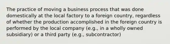 The practice of moving a business process that was done domestically at the local factory to a foreign country, regardless of whether the production accomplished in the foreign country is performed by the local company (e.g., in a wholly owned subsidiary) or a third party (e.g., subcontractor)