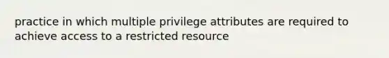 practice in which multiple privilege attributes are required to achieve access to a restricted resource