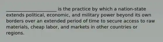 ______________________ is the practice by which a nation-state extends political, economic, and military power beyond its own borders over an extended period of time to secure access to raw materials, cheap labor, and markets in other countries or regions.