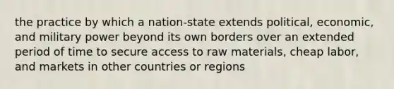 the practice by which a nation-state extends political, economic, and military power beyond its own borders over an extended period of time to secure access to raw materials, cheap labor, and markets in other countries or regions