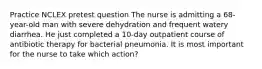 Practice NCLEX pretest question The nurse is admitting a 68-year-old man with severe dehydration and frequent watery diarrhea. He just completed a 10-day outpatient course of antibiotic therapy for bacterial pneumonia. It is most important for the nurse to take which action?