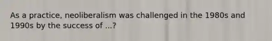 As a practice, neoliberalism was challenged in the 1980s and 1990s by the success of ...?