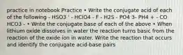 practice in notebook Practice • Write the conjugate acid of each of the following - HSO3 ' - HClO4 - F - H2S - PO4 3- PH4 + - CO HCO3 - • Write the conjugate base of each of the above • When lithium oxide dissolves in water the reaction turns basic from the reaction of the oxide ion in water. Write the reaction that occurs and identify the conjugate acid-base pairs