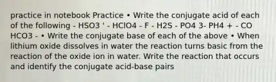 practice in notebook Practice • Write the conjugate acid of each of the following - HSO3 ' - HClO4 - F - H2S - PO4 3- PH4 + - CO HCO3 - • Write the conjugate base of each of the above • When lithium oxide dissolves in water the reaction turns basic from the reaction of the oxide ion in water. Write the reaction that occurs and identify the conjugate acid-base pairs