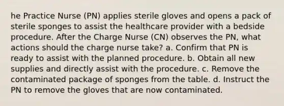 he Practice Nurse (PN) applies sterile gloves and opens a pack of sterile sponges to assist the healthcare provider with a bedside procedure. After the Charge Nurse (CN) observes the PN, what actions should the charge nurse take? a. Confirm that PN is ready to assist with the planned procedure. b. Obtain all new supplies and directly assist with the procedure. c. Remove the contaminated package of sponges from the table. d. Instruct the PN to remove the gloves that are now contaminated.