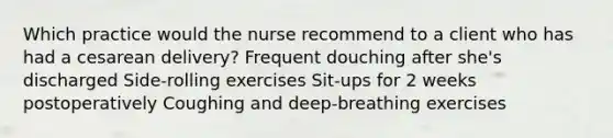 Which practice would the nurse recommend to a client who has had a cesarean delivery? Frequent douching after she's discharged Side-rolling exercises Sit-ups for 2 weeks postoperatively Coughing and deep-breathing exercises