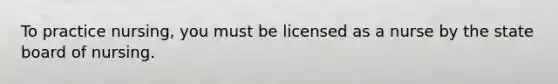 To practice nursing, you must be licensed as a nurse by the state board of nursing.