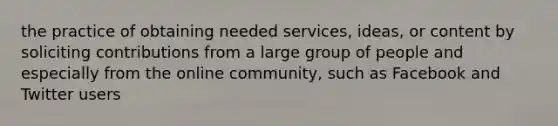 the practice of obtaining needed services, ideas, or content by soliciting contributions from a large group of people and especially from the online community, such as Facebook and Twitter users