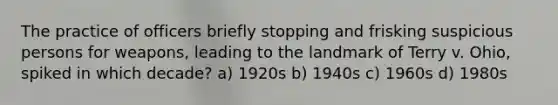 The practice of officers briefly stopping and frisking suspicious persons for weapons, leading to the landmark of Terry v. Ohio, spiked in which decade? a) 1920s b) 1940s c) 1960s d) 1980s