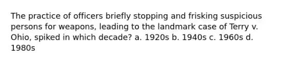 The practice of officers briefly stopping and frisking suspicious persons for weapons, leading to the landmark case of Terry v. Ohio, spiked in which decade? a. 1920s b. 1940s c. 1960s d. 1980s