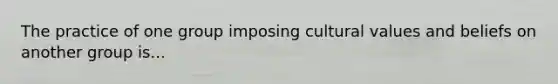 The practice of one group imposing cultural values and beliefs on another group is...