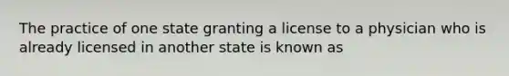 The practice of one state granting a license to a physician who is already licensed in another state is known as