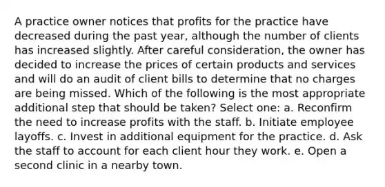 A practice owner notices that profits for the practice have decreased during the past year, although the number of clients has increased slightly. After careful consideration, the owner has decided to increase the prices of certain products and services and will do an audit of client bills to determine that no charges are being missed. Which of the following is the most appropriate additional step that should be taken? Select one: a. Reconfirm the need to increase profits with the staff. b. Initiate employee layoffs. c. Invest in additional equipment for the practice. d. Ask the staff to account for each client hour they work. e. Open a second clinic in a nearby town.