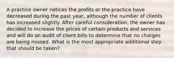 A practice owner notices the profits or the practice have decreased during the past year, although the number of clients has increased slightly. After careful consideration, the owner has decided to increase the prices of certain products and services and will do an audit of client bills to determine that no charges are being missed. What is the most appropriate additional step that should be taken?