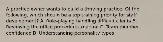 A practice owner wants to build a thriving practice. Of the following, which should be a top training priority for staff development? A. Role-playing handling difficult clients B. Reviewing the office procedures manual C. Team member confidence D. Understanding personality types