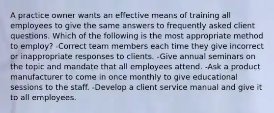 A practice owner wants an effective means of training all employees to give the same answers to frequently asked client questions. Which of the following is the most appropriate method to employ? -Correct team members each time they give incorrect or inappropriate responses to clients. -Give annual seminars on the topic and mandate that all employees attend. -Ask a product manufacturer to come in once monthly to give educational sessions to the staff. -Develop a client service manual and give it to all employees.