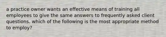 a practice owner wants an effective means of training all employees to give the same answers to frequently asked client questions. which of the following is the most appropriate method to employ?