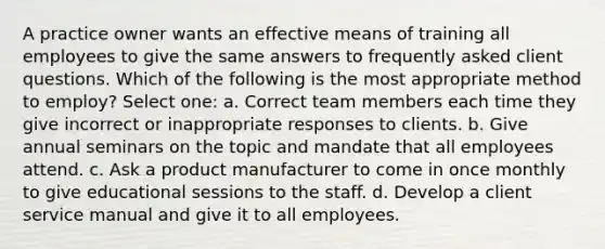 A practice owner wants an effective means of training all employees to give the same answers to frequently asked client questions. Which of the following is the most appropriate method to employ? Select one: a. Correct team members each time they give incorrect or inappropriate responses to clients. b. Give annual seminars on the topic and mandate that all employees attend. c. Ask a product manufacturer to come in once monthly to give educational sessions to the staff. d. Develop a client service manual and give it to all employees.