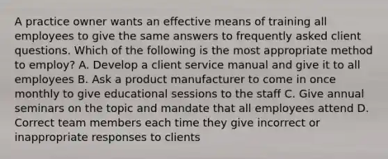 A practice owner wants an effective means of training all employees to give the same answers to frequently asked client questions. Which of the following is the most appropriate method to employ? A. Develop a client service manual and give it to all employees B. Ask a product manufacturer to come in once monthly to give educational sessions to the staff C. Give annual seminars on the topic and mandate that all employees attend D. Correct team members each time they give incorrect or inappropriate responses to clients