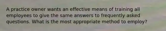 A practice owner wants an effective means of training all employees to give the same answers to frequently asked questions. What is the most appropriate method to employ?