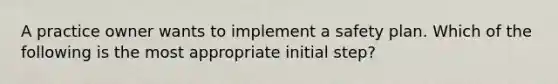 A practice owner wants to implement a safety plan. Which of the following is the most appropriate initial step?