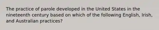 The practice of parole developed in the United States in the nineteenth century based on which of the following English, Irish, and Australian practices?