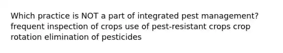 Which practice is NOT a part of integrated pest management? frequent inspection of crops use of pest-resistant crops crop rotation elimination of pesticides