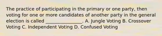 The practice of participating in the primary or one party, then voting for one or more candidates of another party in the general election is called ________________. A. Jungle Voting B. Crossover Voting C. Independent Voting D. Confused Voting