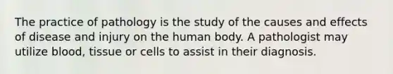 The practice of pathology is the study of the causes and effects of disease and injury on the human body. A pathologist may utilize blood, tissue or cells to assist in their diagnosis.