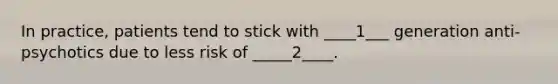 In practice, patients tend to stick with ____1___ generation anti-psychotics due to less risk of _____2____.