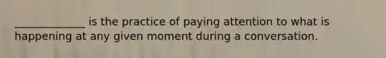 _____________ is the practice of paying attention to what is happening at any given moment during a conversation.