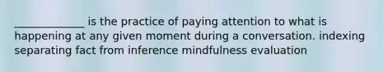 _____________ is the practice of paying attention to what is happening at any given moment during a conversation. indexing separating fact from inference mindfulness evaluation