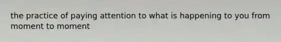 the practice of paying attention to what is happening to you from moment to moment