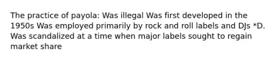 The practice of payola: Was illegal Was first developed in the 1950s Was employed primarily by rock and roll labels and DJs *D. Was scandalized at a time when major labels sought to regain market share