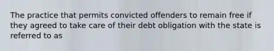 The practice that permits convicted offenders to remain free if they agreed to take care of their debt obligation with the state is referred to as