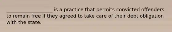 ___________________ is a practice that permits convicted offenders to remain free if they agreed to take care of their debt obligation with the state.