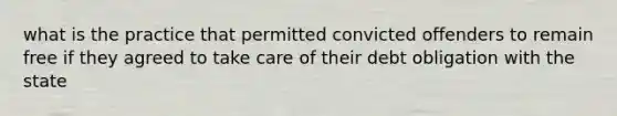 what is the practice that permitted convicted offenders to remain free if they agreed to take care of their debt obligation with the state