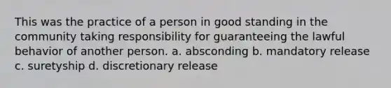 This was the practice of a person in good standing in the community taking responsibility for guaranteeing the lawful behavior of another person. a. absconding b. mandatory release c. suretyship d. discretionary release