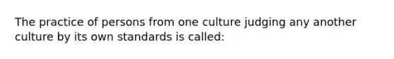 The practice of persons from one culture judging any another culture by its own standards is called: