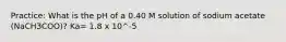 Practice: What is the pH of a 0.40 M solution of sodium acetate (NaCH3COO)? Ka= 1.8 x 10^-5