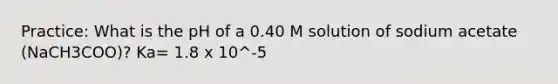 Practice: What is the pH of a 0.40 M solution of sodium acetate (NaCH3COO)? Ka= 1.8 x 10^-5