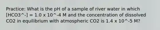 Practice: What is the pH of a sample of river water in which [HCO3^-] = 1.0 x 10^-4 M and the concentration of dissolved CO2 in equilibrium with atmospheric CO2 is 1.4 x 10^-5 M?